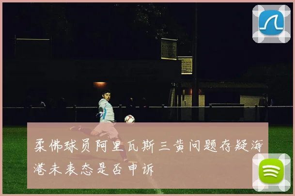柔佛球员阿里瓦斯三黄问题存疑海港未表态是否申诉