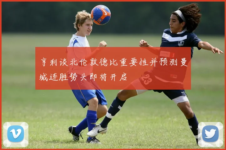 亨利谈北伦敦德比重要性并预测曼城连胜势头即将开启