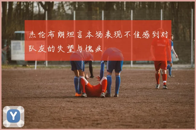 杰伦布朗坦言本场表现不佳感到对队友的失望与愧疚