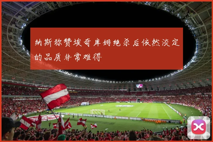 纳斯称赞埃奇库姆绝杀后依然淡定的品质非常难得