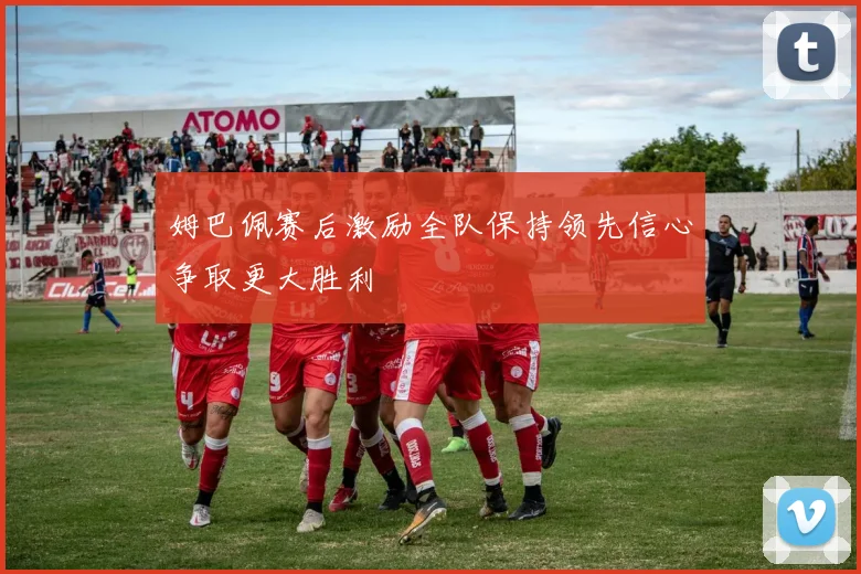 姆巴佩赛后激励全队保持领先信心争取更大胜利