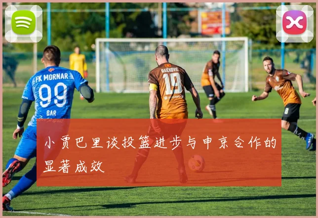 小贾巴里谈投篮进步与申京合作的显著成效