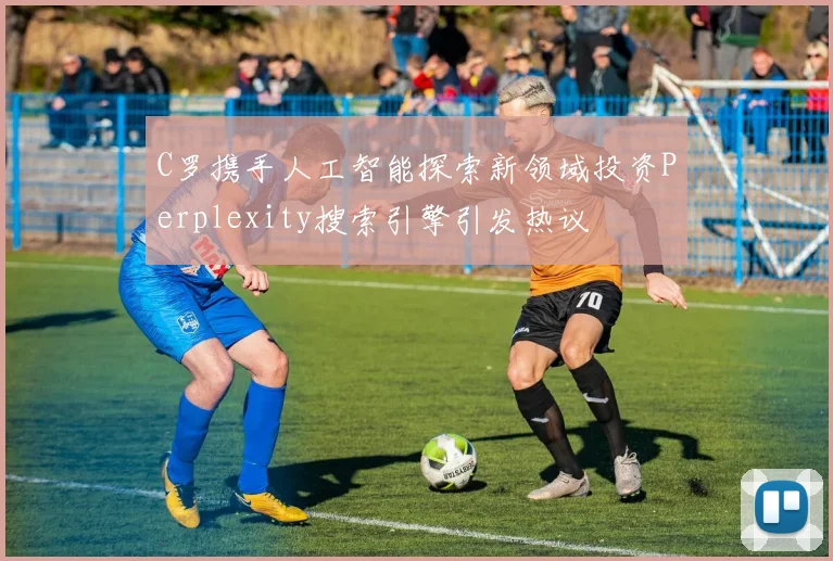 C罗携手人工智能探索新领域投资Perplexity搜索引擎引发热议