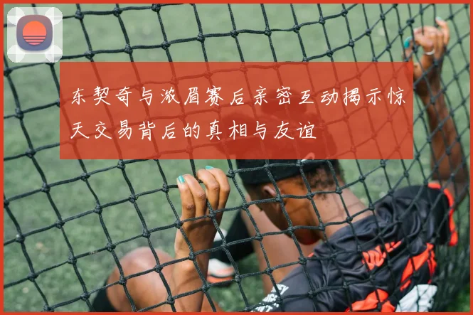 东契奇与浓眉赛后亲密互动揭示惊天交易背后的真相与友谊